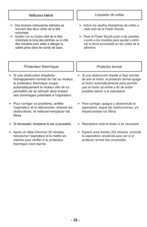 Page 35- 35 -
Nettoyeur latéral
➢ Des brosses nettoyantes latérales setrouvent des deux côtés de la tête
motorisée
.
➢ 
Guider l’un ou l’autre côté de la tête motorisée le long des plinthes ou à côté
des meubles pour aider à déloger la
saleté prise dans les bords de tapis.
Limpiador de orillas
➢ Active los cepi llos lim pia do res de ori llas acada lado de la Power Nozzle.
     
➢ Pase la Power Nozzle junto a las pare deso junto a los mue bles para ayu dar a eli mi -
nar la tie rra acu mu lada en las ori llas...