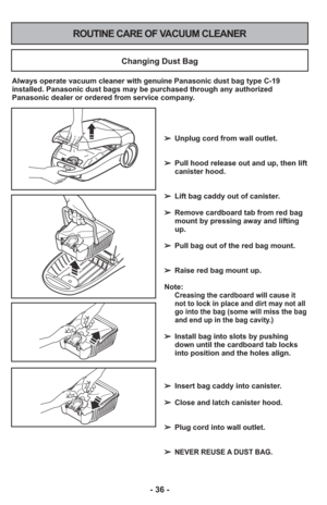 Page 36- 36 -
ROUTINE CARE OF VACUUM CLEANER
Changing Dust Bag
Always operate vacuum cleaner with genuine Panasonic dust bag type C-19
installed. Panasonic dust bags may be purchased through any authorized
Panasonic dealer or ordered from service company.➢ Unplug cord from wall outlet.
     
➢  Pull hood release out and up, then lift
canister hood.
➢  Lift bag caddy out of canister.
     
➢  Remove cardboard tab from red bag
mount by pressing away and lifting
up.
     
➢  Pull bag out of the red bag mount.
➢...