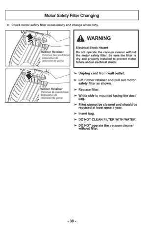 Page 38- 38 -
➢  Check motor safety filter occasionally and change when dirty.
Motor Safety Filter Changing
Rubber RetainerRetenue de caoutchouc
Dispositivo de
retención de gomaRubber RetainerRetenue de caoutchouc
Dispositivo de
retención de goma
Rubber RetainerRetenue de caoutchouc
Dispositivo de
retención de goma
WARNING
Electrical Shock Hazard
Do not operate the vacuum cleaner without
the motor safety filter. Be sure the filter is
dry and properly installed to prevent motor
failure and/or electrical shock.
➢...