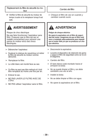 Page 39- 39 -
➢Vérifier le filtre de sécurité du moteur de
temps à autre et le remplacer lorsqu’il est
sale.➢ Cheque el filtro de vez en cuando ycambiar cuando sucio
Replacement du filtre de sécurité du mo-
teurCambio del filtro
➢ Desconecte la aspi ra dora.
➢ Levante el dispositivo de retención de goma
y saque el filtro de seguridad como se ve en
el diagrama.
➢  Cambio del filtro.
➢  El lado blanco está montado hacia el
armazón la bolsa.
➢  No se puede limpiar el filtro y se debe
cambiarlo una vez al año.
➢...