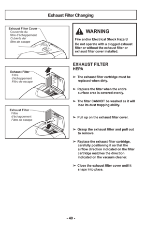 Page 40- 40 -
Exhaust Filter Changing
Exhaust FilterFiltre
d’échappement
Filtro de escape
Exhaust Filter CoverCouvercle du
filtre d’échappement
Cubierta del
filtro de escape
Exhaust FilterFiltre
d’échappement
Filtro de escape
EXHAUST FILTER
HEPA
➢ The exhaust filter cartridge must be
replaced when dirty.  
➢ Replace the filter when the entiresurface area is covered evenly.  
➢ The filter CANNOT be washed as it willlose its dust trapping ability.
➢ Pull up on the exhaust filter cover.
➢  Grasp the exhaust filter...