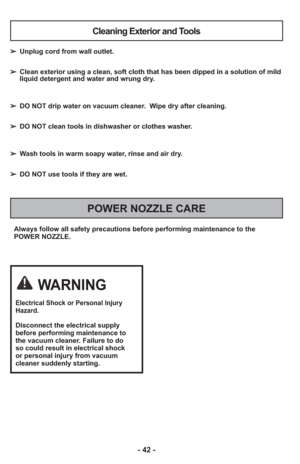 Page 42- 42 -
Always follow all safety precautions before performing maintenance to th\
e
POWER NOZZLE.
POWER NOZZLE CARE
Cleaning Exterior and Tools
➢ Unplug cord from wall outlet.
➢  Clean exterior using a clean, soft cloth that has been dipped in a solut\
ion of mild
liquid detergent and water and wrung dry.
➢  DO NOT drip water on vacuum cleaner.  Wipe dry after cleaning.
➢  DO NOT clean tools in dishwasher or clothes washer.
➢  Wash tools in warm soapy water, rinse and air dry.
➢  DO NOT use tools if they...