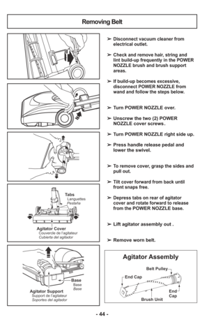 Page 44- 44 -
Removing Belt
TabsLanguettes
Pestaña
Agitator CoverCouvercle de l’agitateur
Cubierta del agitador
➢ Disconnect vacuum cleaner from
electrical outlet.
    
➢ Check and remove hair, string and
lint build-up frequently in the POWER
NOZZLE brush and brush support
areas.
    
➢ If build-up becomes excessive,
disconnect POWER NOZZLE from
wand and follow the steps below.
    
➢  Turn POWER NOZZLE over.
➢  Unscrew the two (2) POWER
NOZZLE cover screws .
    
➢  Turn POWER NOZZLE right side up.
    
➢...