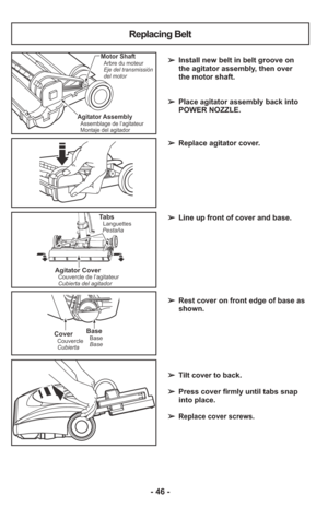 Page 46- 46 -
➢ Install new belt in belt groove on
the agitator assembly, then over
the motor shaft.
➢  Place agitator assembly back into
POWER NOZZLE.
➢  Replace agitator cover.
➢  Line up front of cover and base.
➢  Rest cover on front edge of base as
shown.
     
➢  Tilt cover to back.
➢  Press cover firmly until tabs snap
into place.
     
➢ 
Replace cover screws.
Agitator AssemblyAssemblage de l’agitateur
Montaje del agitador
Motor ShaftArbre du moteur
Eje del transmissión
del motor
Replacing Belt...