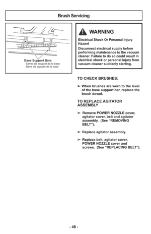 Page 48- 48 -
TO CHECK BRUSHES: 
➢When brushes are worn to the level
of the base support bar, replace the
brush dowel.
TO REPLACE AGITATOR
ASSEMBLY
➢  Remove POWER NOZZLE cover,
agitator cover, belt and agitator
assembly.  (See “REMOVING
BELT”).
➢  Replace agitator assembly.
➢  Replace belt, agitator cover,
POWER NOZZLE cover and
screws.  (See “REPLACING BELT”).
Base Support BarsBarres de support de la base
Barra de soporte de la base
Brush Servicing
WARNING
Electrical Shock Or Personal Injury
Hazard
Disconnect...