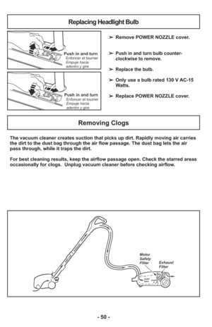 Page 50- 50 -
The vacuum cleaner creates suction that picks up dirt. Rapidly moving ai\
r carries
the dirt to the dust bag through the air flow passage. The dust bag lets\
 the air
pass through, while it traps the dirt.
For best cleaning results, keep the airflow passage open. Check the star\
red areas
occasionally for clogs.  Unplug vacuum cleaner before checking airflow.
DUST
BAG
AIRF LOW P ASSAGE
Motor
Safety
Filter Exhaust
Filter
Removing Clogs
➢
Remove POWER NOZZLE cover.
➢
Push in and turn bulb counter-...