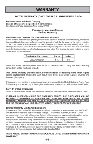 Page 55- 55 -
WARRANTY
LIMITED WARRANTY (ONLY FOR U.S.A. AND PUERTO RICO)
Panasonic Home and Health Company,
Division of Panasonic Corporation of North America
One Panasonic Way, Secaucus, New Jersey 07094
Panasonic Vacuum CleanerLimited Warranty
Limited Warranty Coverage (For USA and Puerto Rico Only) 
If your product does not work properly because of a defect in materials \
or workmanship, Panasonic
Home and Health Company (referred to as “the warrantor”) will, f\
or the length of the period indicated
on the...