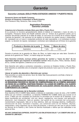 Page 59- 59 -
Garantía
Garantía Limitada (SOLO PARA ESTADOS UNIDOS Y PUERTO RICO)
Panasonic Home and Health Company,
Division of Panasonic Corporation of North America
One Panasonic Way, Secaucus, New Jersey 07094
Aspiradora Panasonic Garantía Limitada
Cobertura de la Garantía Limitada (Solo para USA y Puerto Rico) 
Si su producto no funciona apropiadamente debido al defecto en materiale\
s o mano de obra, la
Compañía  Panasonic Home and Health (referido como el “ Emisor\
 de la garantía”) podrá, por la...