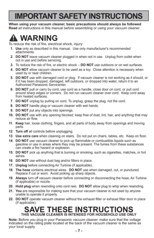 Page 7- 7 -
IMPORTANT SAFETY INSTRUCTIONS
When using your vacuum cleaner, basic precautions should always be followed
Readall instructions in this manual before assembling or using your vacuum c\
leaner.
WARNING
To reduce the risk of fire, electrical shock, injury:
 1.Use only as described in this manual.  Use only manufacturer's recommended
attachments. 
 2. DO NOT leave vacuum cleaner plugged in when not in use.  Unplug from outlet whe\
n 
not in use and before servicing.
 3. To reduce the risk of fire,...