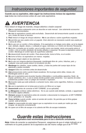 Page 9- 9 -
Instrucciones importantes de seguridad
Cuando usa su aspiradora, debe seguir las instrucciones incluso las sigu\
ientes:Leatodas las instrucciones antes de usar esta aspiradora.
AVERTENCIA
Para reducir el riesgo de incendio, choque eléctrico o lesión corp\
oral:
  1. Use su aspiradora solamente como se describe en este manual.  Use solamente \
accesorios
Panasonic recomendados. 
  2.  No deje la aspiradora cuando está enchufada.  Desenchufe del tomacorrien\
te cuando no está en
uso y antes de hacer...