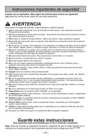 Page 11- 11 -
Instrucciones importantes de seguridad
Cuando usa su aspiradora, debe seguir las instrucciones incluso las siguientes:Leatodas las instrucciones antes de usar esta aspiradora.
AVERTENCIA
Para reducir el riesgo de incendio, choque eléctrico o lesión corporal:
  1. Use su aspiradora solamente como se describe en este manual.  Use solamente accesorios
Panasonic recomendados. 
  2. Nodeje la aspiradora cuando está enchufada.  Desenchufe del tomacorriente cuando no está en
uso y antes de hacer el...