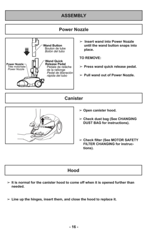 Page 16- 16 -
ASSEMBLY
➢  Insert wand into Power Nozzle
until the wand button snaps into
place.
TO REMOVE:
➢Press wand quick release pedal.
➢Pull wand out of Power Nozzle.
Wand Quick
Release Pedal
Pédale de relâche
de la rallonge
Pedal de liberación
rápida del tubo Wand Button
Bouton de tube
Botón del tuboPower Nozzle
Tête motorisée
Power Nozzle
Power Nozzle
Canister
Hood
➢It is normal for the canister hood to come off when it is opened further than
needed.
➢Line up the hinges, insert them, and close the hood...