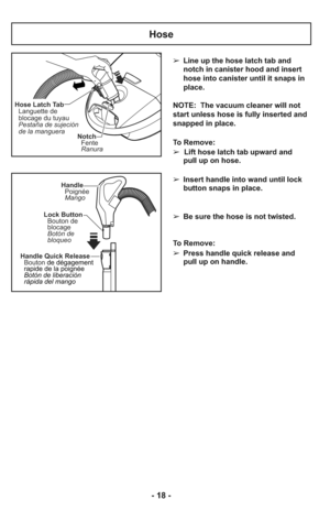 Page 18- 18 -
➢ Line up the hose latch tab and
notch in canister hood and insert
hose into canister until it snaps in
place.
NOTE:  The vacuum cleaner will not
start unless hose is fully inserted and
snapped in place.
To Remove: 
➢  Lift hose latch tab upward and
pull up on hose.
    
➢ Insert handle into wand until lock
button snaps in place.
    
➢ Be sure the hose is not twisted.
    
To Remove:
➢ Press handle quick release and
pull up on handle.
Notch
Fente
Ranura
Hose Latch Tab
Languette de
blocage du...