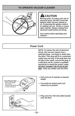 Page 22NOTE: To reduce the risk of electrical
shock, this vacuum cleaner has a
polarized plug - one blade is wider than
the other. This plug will fit in a polarized
outlet only one way. If the plug does not
fit fully in the outlet, reverse the plug. If
it still does not fit, contact a qualified
electrician to install the proper outlet.
DO NOT CHANGE THE PLUG IN ANY
WAY.  Only use outlets near the floor.
Power Cord
TO OPERATE VACUUM CLEANER
Cord Rewind Bar
Barre
Almacenamiento del
cordon eléctricode rappel
du...