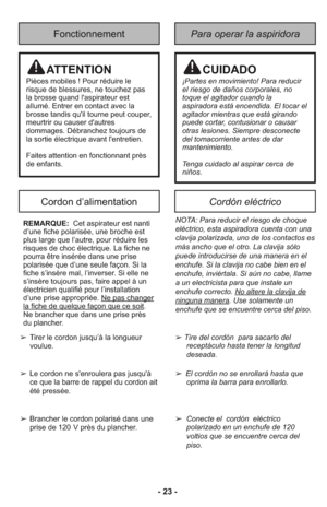 Page 23- 23 -
Fonctionnement
Cordon d’alimentationCordón eléctrico
Para operar la aspiridora
➢Tire del cor dón  para sacarlo del
receptá culo hasta tener la lon gi tud
deseada.
➢ El cor dón no se en ro lla rá has ta que
opri ma la barra para en ro llar lo.
➢ Conecte el  cordón  eléctrico
polarizado en un enchufe de 120
voltios que se encuentre cerca del
piso.
NOTA: Para reducir el riesgo de choque
eléctrico, esta aspiradora cuenta con una
clavija polarizada, uno de los contactos es
más ancho que el otro. La...