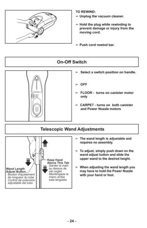 Page 24- 24 -
On-Off Switch
OFF
LOW POWER
FLOORCARPET
HIGH➢Select a switch position on handle.
➢ OFF
➢ FLOOR - turns on canister motor
only
➢  CARPET - turns on  both canister
and Power Nozzle motors
➢  The wand length is adjustable and
requires no assembly. 
➢  To adjust, simply push down on the
wand adjust button and slide the
upper wand to the desired height.
➢  When adjusting the wand length you
may have to hold the Power Nozzle
with your hand or foot.
Telescopic Wand Adjustments
Keep Hand
Above This Tab...