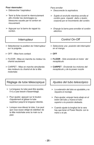 Page 25- 25 -
InterrupteurControl On-Off
➢Se lec cio ne una  posición del in te rrup tor
en el man go.
➢ OFF
➢FLOOR- Sólo en cien de el mo tor  del
receptáculo
➢CARPET- En cien de los mo to res del
receptáculo y de la power nozzle➢Sélectionner la position de l’interrupteur
sur la poignée.
➢ OFF - Mise hors contact
➢FLOOR - Mise en marche du moteur du
chariot seulement
➢CARPET - Mise en marche simultanée
des moteurs du chariot et de la tête
motorisée
➢  La extensión del tubo es ajustable y no
requeire el...