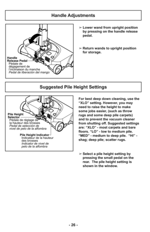 Page 26- 26 -
For best deep down cleaning, use the
“XLO” setting. However, you may
need to raise the height to make
some jobs easier, (such as throw
rugs and some deep pile carpets)
and to prevent the vacuum cleaner
from shutting off. Suggested settings
are: “XLO” - most carpets and bare
floors. “LO” - low to medium pile.
“MED” - medium to deep pile.  “HI” -
shag; deep pile; scatter rugs.  ➢Lower wand from upright position
by pressing on the handle release
pedal.
➢Return wands to upright position
for storage....