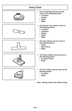 Page 30- 30 -
Note:  Always clean tools before using.
Using Tools
➢  The Floor Brush may be used on
the following items:
     •   Stairs
     •   Bare Floors
     •   Walls
➢  The Power Nozzle may be used on
the following items:
     •   Carpeted Floors
      •   Rugs
➢  The Air Turbine may be used on the
following items:
     •   Furniture
      •   Stairs
➢  The Crevice Tool may be used on
the following items:
     •   Furniture
     •   Cushions
     •   Drapes
     •   Stairs
     •   Walls ➢  The...