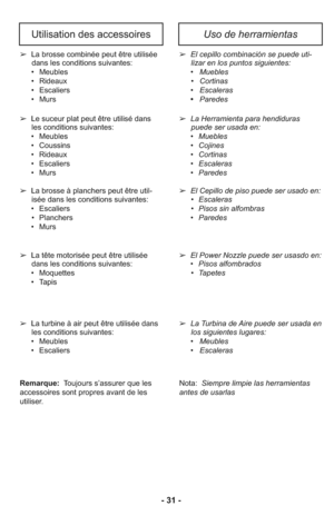 Page 31- 31 -
Uso de herramientasUtilisation des accessoires
➢  La Herramienta para hendiduras
puede ser usada en:
     •   Muebles
     •   Cojines
     •   Cortinas
     •   Escaleras
     •   Paredes
➢  El Cepillo de piso puede ser usado en:
      •   Escaleras
      •   Pisos sin alfombras
     •   Paredes ➢  El cepillo combinación se puede uti-
lizar en los puntos siguientes: 
     •   Muebles
      •   Cortinas
     •   Escaleras
     •   Paredes
➢  Le suceur plat peut être utilisé dans
les conditions...