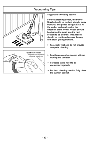 Page 32- 32 -
Suction ControlRégulateur d’aspiration
Control de aspiración
Vacuuming Tips
Suggested sweeping pattern:
For best cleaning action, the Power
Nozzle should be pushed straight away
from you and pulled straight back. At
the end of each pull stroke, the
direction of the Power Nozzle should
be changed to point into the next
section to be cleaned. This pattern
should be continued across the rug
with slow, gliding motions.
➢ Fast, jerky motions do not provide
complete cleaning.
    
➢ Small areas can be...