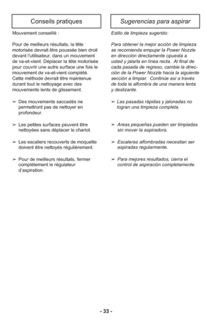 Page 33- 33 -
Conseils pratiquesSugerencias para aspirar
Estilo de lim pieza suge rido:
Para obte ner la mejor acción de lim pieza
se reco mienda empu jar la Power Nozzle
en direc ción directamente opuesta a
usted y jalarla en línea recta.  Al final de
cada pasada de regreso, cambie la direc -
ción de la Power Nozzle hacia la siguiente
sec ción a limpiar.  Con ti núe así a tra vés
de toda la alfom bra de una manera lenta
y deslizante.
➢Las pasa das rápi das y jalo na das no
logran una lim pieza com pleta.
➢...