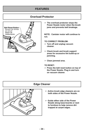 Page 34- 34 -
FEATURES
Overload Protector
Belt Reset Button
Botón de
restauración Bouton de remise
en circuit
➢The overload protector stops the
Power Nozzle motor when the brush
jams and prevents belt breakage.
NOTE:  Canister motor will continue to
run.
TO CORRECT PROBLEM:
➢Turn off and unplug vacuum
cleaner.
➢Check brush and brush support
areas for excessive lint build-up or
jamming.
➢Clean jammed area.
TO RESET: 
➢Press the belt reset button on top of
the Power Nozzle. Plug in and turn
on vacuum cleaner....