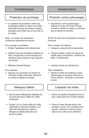 Page 35- 35 -
CaractéristiquesCaracterísticas 
Protecteur de surchargeProtector contra sobrecargas
➢El protector contra sobrecargas
detiene el motor del Power Nozzle
cuando el cepillo se atasca y previene
que la banda se reviente.
NOTA: El motor de la aspiradora volverá a
funcionar.
Para corre gir el pro blema:
➢ Apague y desenchufe la aspiradora.
➢ Cheque cepillo y áreas de apoyo de
cepillo para acumulación  excesivo de
hilos o interferencia.
➢ Limpiar el área de interferencia.
Para res ta ble cer: 
➢ Apreta...