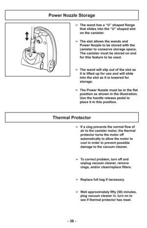 Page 36- 36 -
Thermal Protector
➢  If a clog prevents the normal flow of
air to the canister motor, the thermal
protector turns the motor off
automatically to allow the motor to
cool in order to prevent possible
damage to the vacuum cleaner.
➢  To correct problem, turn off and
unplug vacuum cleaner, remove
clogs, and/or clean/replace filters.
➢  Replace full bag if necessary.
➢  Wait approximately fifty (50) minutes,
plug vacuum cleaner in, turn on to
see if thermal protector has reset.
Power Nozzle Storage
➢...