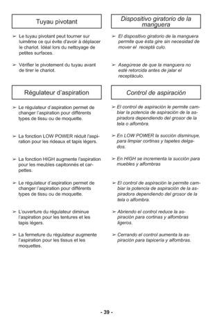 Page 39Régulateur d’aspirationControl de aspiración
- 39 -
Tuyau pivotant
➢ Le tuyau pivotant peut tourner sur
luimême ce qui évite d'avoir à déplacer
le chariot. Idéal lors du nettoyage de
petites surfaces.
➢ Vérifier le pivotement du tuyau avant
de tirer le chariot.
Dispositivo giratorio de la
manguera
➢ El dis po si ti vo gi ra to rio de la man gue ra
per mi te que ésta gire sin nece si dad de
mo ver el  re cep tá  cu lo.
➢ Ase gú re se de que la man gue ra no
esté re tor ci da an tes de ja lar el...