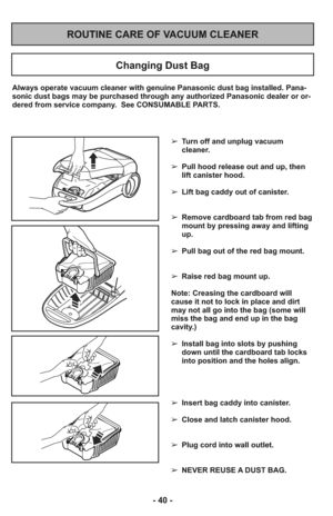 Page 40- 40 -
ROUTINE CARE OF VACUUM CLEANER
Changing Dust Bag
Always operate vacuum cleaner with genuine Panasonic dust bag installed. Pana-
sonic dust bags may be purchased through any authorized Panasonic dealer or or-
dered from service company.  See CONSUMABLE PARTS.
➢ Turn off and unplug vacuum
cleaner.
     
➢ Pull hood release out and up, then
lift canister hood.
➢ Lift bag caddy out of canister.
     
➢ Remove cardboard tab from red bag
mount by pressing away and lifting
up.
     
➢ Pull bag out of the...