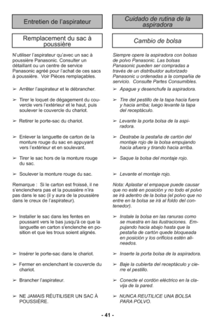 Page 41- 41 -
Cuidado de rutina de la 
aspiradoraEntretien de l’aspirateur
Remplacement du sac à 
poussièreCambio de bolsa
Siempre opere la aspiradora con bolsas
de polvo Panasonic. Las bolsas
Panasonic pueden ser compradas a
través de un distribuidor autorizado
Panasonic u ordenadas a la compañia de
servicio.  Consulte Partes Consumibles.N’utiliser l’aspirateur qu’avec un sac à
poussière Panasonic. Consulter un
détaillant ou un centre de service
Panasonic agréé pour l’achat de ces sacs
à poussière.  Voir...