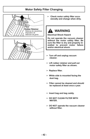 Page 42- 42 -
➢Check motor safety filter occa-
sionally and change when dirty.
Motor Safety Filter Changing
Rubber RetainerRetenue de caoutchouc
Dispositivo de
retención de gomaWARNING
Electrical Shock Hazard
Do not operate the vacuum cleaner
without the motor safety filter. Be
sure the filter is dry and properly in-
stalled to prevent motor failure
and/or electrical shock.
➢ Turn off and unplug vacuum
cleaner.
➢ Lift rubber retainer and pull out
motor safety filter as shown.
➢ Replace filter.
➢ White side is...