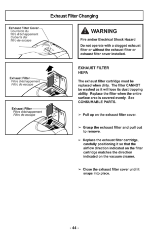 Page 44- 44 -
Exhaust Filter Changing
Exhaust Filter
Filtre d’échappement
Filtro de escape
Exhaust Filter Cover
Couvercle du
filtre d’échappement
Cubierta del
filtro de escape
Exhaust Filter
Filtre d’échappement
Filtro de escape
EXHAUST FILTER
HEPA
The exhaust filter cartridge must be
replaced when dirty.  The filter CANNOT
be washed as it will lose its dust trapping
ability.  Replace the filter when the entire
surface area is covered evenly.  
See
CONSUMABLE PARTS.
➢ 
Pull up on the exhaust filter cover.
➢...