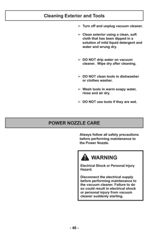 Page 46- 46 -
Always follow all safety precautions
before performing maintenance to
the Power Nozzle.
POWER NOZZLE CARE
Cleaning Exterior and Tools
➢ Turn off and unplug vacuum cleaner.
➢ Clean exterior using a clean, soft
cloth that has been dipped in a
solution of mild liquid detergent and
water and wrung dry.
➢ DO NOT drip water on vacuum
cleaner.  Wipe dry after cleaning.
➢ DO NOT clean tools in dishwasher
or clothes washer.
➢ Wash tools in warm soapy water,
rinse and air dry.
➢ DO NOT use tools if they are...