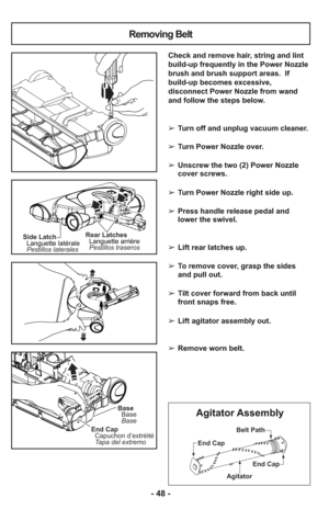 Page 48End Cap
End Cap
AgitatorBelt Path
Agitator Assembly
- 48 -
Side Latch
Languette latérale
Pestillos lateralesRear Latches
Languette arrière
Pestillos traseros
Base Base
Base
End Cap
Capuchon d’extréité
Tapa del extremo
Removing Belt
Check and remove hair, string and lint
build-up frequently in the Power Nozzle
brush and brush support areas.  If
build-up becomes excessive,
disconnect Power Nozzle from wand
and follow the steps below.
➢ Turn off and unplug vacuum cleaner.
➢ Turn Power Nozzle over.
➢ Unscrew...