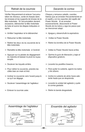 Page 49Capuchon
d’extrémité
AgitateurChemin de
courrioe
Capuchon
d’extrémité
Assemblage de l’agitateur
Tapa del
extremo
Tapa del
extremo Ruta de la
correa
Agitador
Ensamble del agitador
- 49 -
Vé ri fier fré quem ment et en le ver l’ac cu mu -
la tion de che veux, cor de et char pie dans
les bros ses et les sup ports de bros se de la
tête motorisée. Si l’ac cu mu la tion de vient
ex ces si ve, débran cher la tête motorisée
du tube et sui vre les éta pes in di quées ci-
après.
➢ Arrêter l’aspirateur et le...