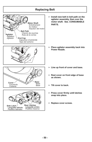 Page 50- 50 -
➢ Install new belt in belt path on the
agitator assembly, then over the
motor shaft.  See. CONSUMABLE
PARTS.
➢ Place agitator assembly back into
Power Nozzle.
➢ Line up front of cover and base.
➢ Rest cover on front edge of base
as shown.
➢ Tilt cover to back.
➢ Press cover firmly until latches
snap into place.
     
➢ 
Replace cover screws.
Motor Shaft
Entraînement
du moteur
Impulsor del motor
Belt Path
Chemin de courrioe
Ruta de la correa
End Cap
Capuchon d’extrémité
Tapa del extremo Agitator...