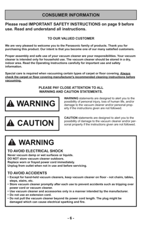 Page 6- 6 -
Please read IMPORTANT SAFETY INSTRUCTIONS on page 9 before
use. Read and understand all instructions.
TO OUR VALUED CUSTOMER
We are very pleased to welcome you to the Panasonic family of products. Thank you for 
purchasing this product. Our intent is that you become one of our many satisfied customers.
Proper assembly and safe use of your vacuum cleaner are your responsibilities. Your vacuum
cleaner is intended only for household use. The vacuum cleaner should be stored in a dry,
indoor area. Read...