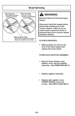 Page 52- 52 -
TO CHECK BRUSHES: 
➢When brushes are worn to the
level of the base support bar,
replace the brush dowel.
TO REPLACE AGITATOR ASSEMBLY
➢  Remove Power Nozzle cover,
agitator cover, belt and agitator
assembly.  (See REMOVING BELT).
➢Replace agitator assembly.
➢Replace belt, agitator cover,
POWER NOZZLE cover and
screws.  (See REPLACING BELT).
Base Support Bars
Barres de support de la base
Barra de soporte de la base New Brushes
Nouvelles brosses
Cepillos NuevosWorn Brushes
Brosses usées
Cepillos...