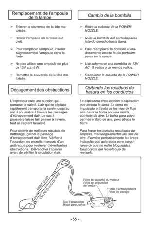 Page 55- 55 -
L’as pi ra teur crée une suc cion qui
ramas se la sa le té. L’air qui se dé pla ce
ra pi de ment trans por te la sa le té jusqu’au
sac à poussiè re à tra vers les pas sa ges
d’échappement d’air. Le sac à
poussière lais se l’air passer à tra vers,
tout en captant la sa le té.
Pour ob te nir de meilleurs ré sul tats de
nettoya ge, gar der le pas sa ge
d’échappement d’air li bre. Vé ri fier à
l’occasion les en droits mar qués d’un
asté ris que pour y re le ver d’éven tuel les
obs truc tions....