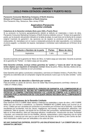 Page 64- 64 -
Garantía Limitada 
(SOLO PARA ESTADOS UNIDOS Y PUERTO RICO)
Panasonic Consumer Marketing Company of North America,
Division of Panasonic Corporation of North America
One Panasonic Way, Secaucus, New Jersey 07094
Aspiradora Panasonic 
Garantía Limitada
Cobertura de la Garantía Limitada (Solo para USA y Puerto Rico) 
Si su producto no funciona apropiadamente debido al defecto en materiales o mano de obra,
Panasonic Consumer Marketing Company of North America (referido como el “ Emisor de la...