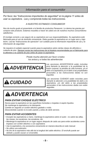 Page 8- 8 -
Información para el consumidor
ADVERTENCIA
PARA EVITAR CHOQUE ELÉCTRICO 
Nunca pase la aspiradora en las superficies húmedas o mojadas ni aspire líquidos.
No mantenga la aspiradora a la intemperie.
Cambie en seguida un cordón eléctrico gastado o roído.
Desconéctela cuando no la está usando y antes de darle servicio.
PARA EVITAR ACCIDENTES
• Excepto las aspiradoras a mano, mantenga la aspiradora sobre el suelo - no sobre las sillas,
las mesas, los escalones, las escaleras, etc. 
• Mantenga la...