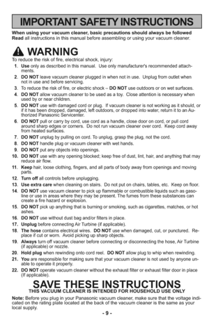 Page 9- 9 -
IMPORTANT SAFETY INSTRUCTIONS
When using your vacuum cleaner, basic precautions should always be followed
Readall instructions in this manual before assembling or using your vacuum cleaner.
WARNING
To reduce the risk of fire, electrical shock, injury:
 1.Useonly as described in this manual.  Use only manufacturer's recommended attach-
ments. 
 2.DO NOTleave vacuum cleaner plugged in when not in use.  Unplug from outlet when 
not in use and before servicing.
 3. To reduce the risk of fire, or...