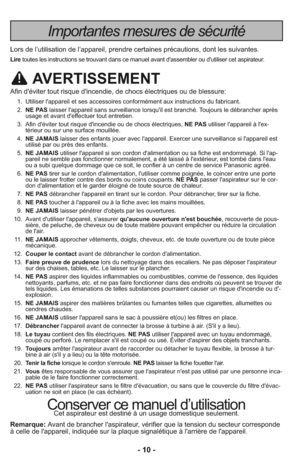 Page 10- 10 -
Importantes mesures de sécurité
Lors de l’utilisation de l’appareil, prendre certaines précautions, dont les suivantes.
Liretoutes les instructions se trouvant dans ce manuel avant d'assembler ou d'utiliser cet aspirateur.
AVERTISSEMENT
Afin d'éviter tout risque d'incendie, de chocs électriques ou de blessure:
    1.  Utiliser l'appareil et ses accessoires conformément aux instructions du fabricant.
    2.  NE PASlaisser l'appareil sans surveillance lorsqu'il est...