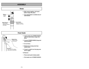 Page 14ButtonBotón Bouton
Wand SwivelPivot du tube
Dispositivo giratorio
del mango
Cord HolderAttache du cordon
Sujetador del cordón
- 14 -- 43 -
ASSEMBLY
➢
➢ 
  
 
Insert wands into POWER NOZZLE
until the wand button snaps into
place.
➢ ➢
Connect POWER NOZZLE plug and
cord as shown.
➢ ➢ 
  
 
Do not force.
➢ ➢
Raised area of plug must face
toward hand.
➢ ➢
If hard to install, turn the plug over
and try again.
To Remove:
➢Press wand quick release pedal.
➢Pull wands out of POWER NOZZLE. ➢ ➢ 
 
Slide wands...