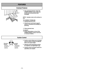 Page 18- 18 -
FEATURES
Overload Protector
➢ ➢
The overload protector stops the
POWER NOZZLE motor when the
brush jams and prevents belt
breakage.
NOTE: Canister motor will continue to
run.
TO CORRECT PROBLEM:
➢ ➢
Unplug electrical cord.
➢ ➢
Check brush and brush support
areas for excessive lint buildup or
jamming.
➢ ➢
Clean jammed area.
TO RESET:
➢ ➢
Press reset button on top of the
POWER NOZZLE. Plug in and turn
on vacuum cleaner.
Suction Control
➢ ➢
Suction control allows you to change
vacuum cleaner suction...