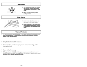Page 20Hose SwivelEdge Cleaner
➢ ➢
The hose swivel allows the hose to
turn without moving the canister.
This is helpful for cleaning in small
areas.
➢ ➢
Check hose for twisting before
pulling canister.
➢ ➢
Active brush edge cleaners are on
both sides of the Power Nozzle.
➢ ➢
Guide either side of the Power Nozzle
along baseboards or next to furniture
to help remove dirt trapped at carpet
edges.
- 20 -
Thermal Protector
➢ ➢
If a clog prevents the normal flow of air to the motor, the thermal protector turns the...