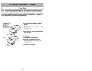 Page 22- 35 - - 22 -
NOTE: To reduce the risk of electrical shock, this vacuum cleaner has a polarized
plug – one blade is wider than the other. This plug will fit in a polarized outlet only
one way. If the plug does not fit fully in the outlet, reverse the plug. If it still does not
fit, contact a qualified electrician to install the proper outlet. DO NO
T CHANGE 
THE
PLUG IN ANY 
WAY. Only use outlets near the floor.
Power Cord
TO OPERATE VACUUM CLEANER
Cord Rewind BarBarre
Almacenamiento del
cordon eléctrico...