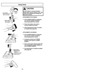 Page 26- 31 -
- 26 -
Using Tools
ATTACHMENTS ON HANDLE
➢ ➢
If the POWER NOZZLE is attached,
turn vacuum cleaner off before
removing handle from wands.
➢ ➢
Press lock button, then pull to
remove handle from wand.
➢ ➢
Slide attachments firmly on handle
as needed (See page 28).
ATTACHMENTS ON WANDS
➢ ➢
If the POWER NOZZLE is attached,
turn vacuum cleaner off before
removing plug from wands.
➢ ➢
To remove wands from POWER
NOZZLE, lock wands in upright
position.
➢ ➢
Press wand quick release pedal with
foot and pull...